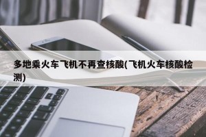 多地乘火车飞机不再查核酸(飞机火车核酸检测)