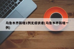 乌鲁木齐新增1例无症状者(乌鲁木齐新增一例)