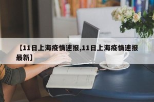 【11日上海疫情速报,11日上海疫情速报最新】