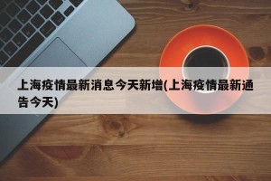 上海疫情最新消息今天新增(上海疫情最新通告今天)