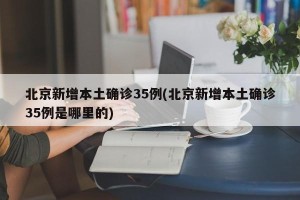 北京新增本土确诊35例(北京新增本土确诊35例是哪里的)