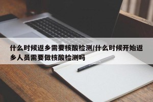 什么时候返乡需要核酸检测/什么时候开始返乡人员需要做核酸检测吗