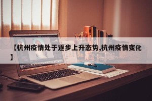 【杭州疫情处于逐步上升态势,杭州疫情变化】