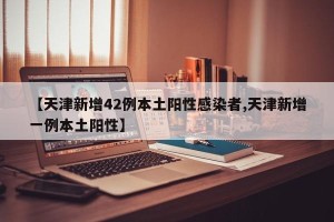 【天津新增42例本土阳性感染者,天津新增一例本土阳性】