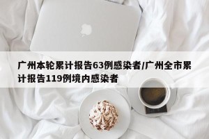 广州本轮累计报告63例感染者/广州全市累计报告119例境内感染者