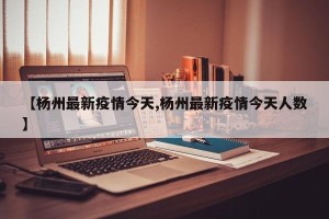 【杨州最新疫情今天,杨州最新疫情今天人数】