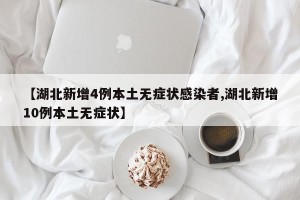 【湖北新增4例本土无症状感染者,湖北新增10例本土无症状】