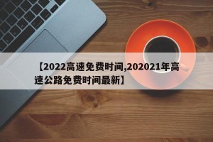 【2022高速免费时间,202021年高速公路免费时间最新】