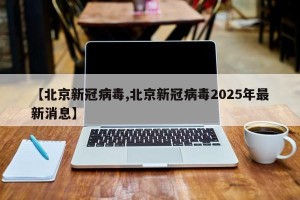 【北京新冠病毒,北京新冠病毒2025年最新消息】