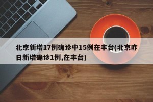 北京新增17例确诊中15例在丰台(北京昨日新增确诊1例,在丰台)