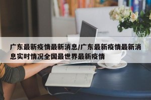 广东最新疫情最新消息/广东最新疫情最新消息实时情况全国最世界最新疫情