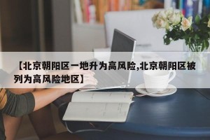 【北京朝阳区一地升为高风险,北京朝阳区被列为高风险地区】