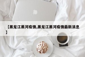 【黑龙江黑河疫情,黑龙江黑河疫情最新消息】