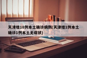 天津增18例本土确诊病例(天津增1例本土确诊1例本土无症状)