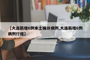 【大连新增6例本土确诊病例,大连新增6例病例行程】