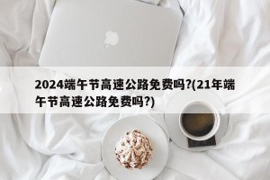 2024端午节高速公路免费吗?(21年端午节高速公路免费吗?)