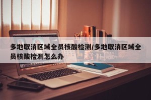 多地取消区域全员核酸检测/多地取消区域全员核酸检测怎么办