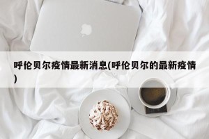 呼伦贝尔疫情最新消息(呼伦贝尔的最新疫情)
