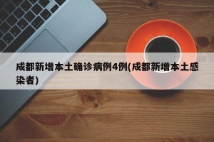 成都新增本土确诊病例4例(成都新增本土感染者)