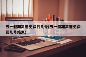 五一假期高速免费到几号(五一假期高速免费到几号结束)
