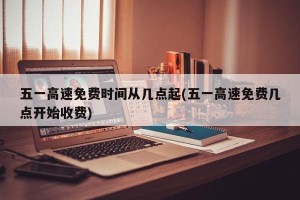 五一高速免费时间从几点起(五一高速免费几点开始收费)