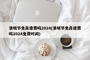 清明节免高速费吗2024(清明节免高速费吗2024兔费时间)