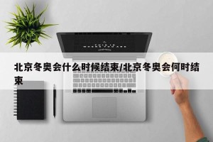 北京冬奥会什么时候结束/北京冬奥会何时结束