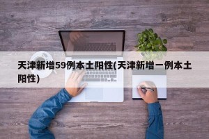 天津新增59例本土阳性(天津新增一例本土阳性)