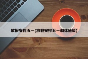 放假安排五一(放假安排五一调休通知)