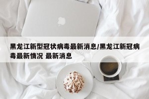 黑龙江新型冠状病毒最新消息/黑龙江新冠病毒最新情况 最新消息