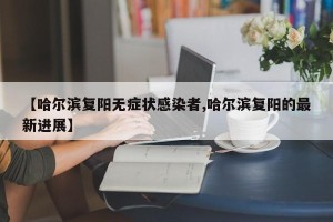 【哈尔滨复阳无症状感染者,哈尔滨复阳的最新进展】