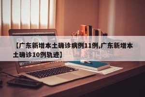 【广东新增本土确诊病例11例,广东新增本土确诊10例轨迹】