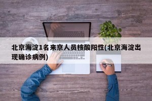 北京海淀1名来京人员核酸阳性(北京海淀出现确诊病例)