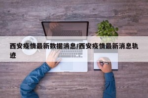 西安疫情最新数据消息/西安疫情最新消息轨迹