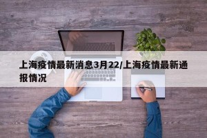 上海疫情最新消息3月22/上海疫情最新通报情况