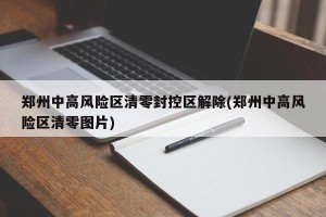 郑州中高风险区清零封控区解除(郑州中高风险区清零图片)