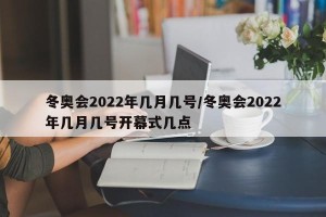 冬奥会2022年几月几号/冬奥会2022年几月几号开幕式几点