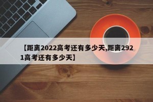 【距离2022高考还有多少天,距离2921高考还有多少天】