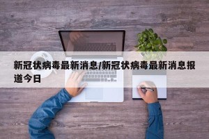 新冠状病毒最新消息/新冠状病毒最新消息报道今日