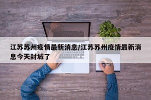 江苏苏州疫情最新消息/江苏苏州疫情最新消息今天封城了