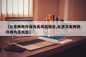 【北京两地升级为高风险地区,北京又有两地升级为高风险】