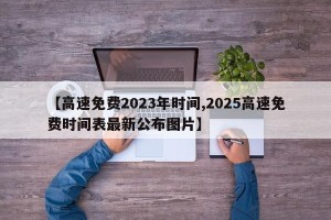 【高速免费2023年时间,2025高速免费时间表最新公布图片】