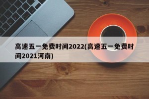 高速五一免费时间2022(高速五一免费时间2021河南)