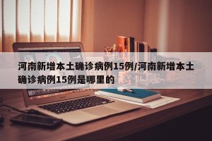 河南新增本土确诊病例15例/河南新增本土确诊病例15例是哪里的