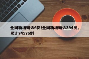 全国新增确诊6例/全国新增确诊394例,累计74576例