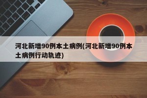 河北新增90例本土病例(河北新增90例本土病例行动轨迹)