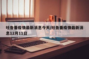 吐鲁番疫情最新消息今天/吐鲁番疫情最新消息12月11日