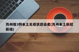 苏州增3例本土无症状感染者(苏州本土新冠新增)