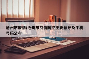 沧州市疫情/沧州市疫情防控主要领导及手机号码公布