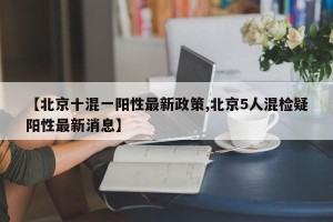 【北京十混一阳性最新政策,北京5人混检疑阳性最新消息】